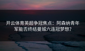 开云体育英超争冠焦点：阿森纳青年军能否终结曼城六连冠梦想？