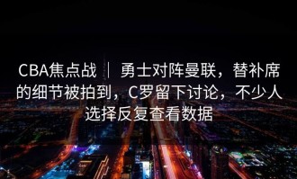 CBA焦点战 ｜ 勇士对阵曼联，替补席的细节被拍到，C罗留下讨论，不少人选择反复查看数据