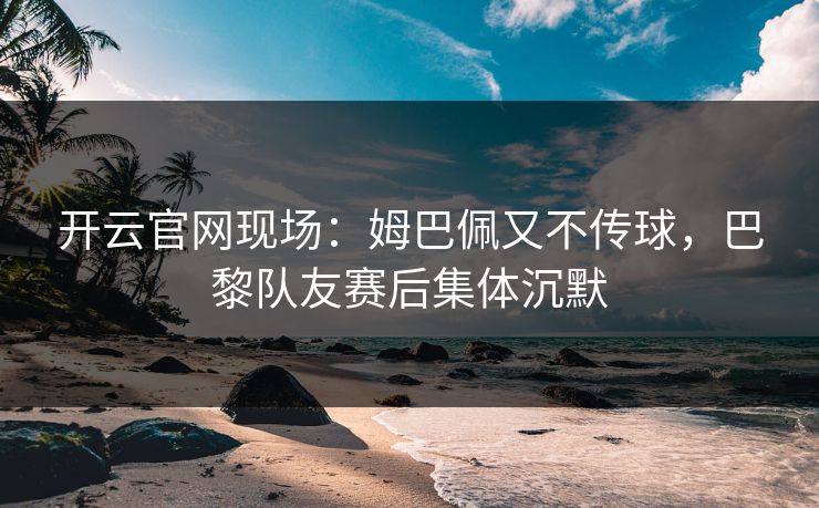开云官网现场：姆巴佩又不传球，巴黎队友赛后集体沉默