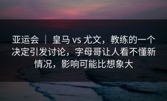 亚运会 ｜ 皇马 vs 尤文，教练的一个决定引发讨论，字母哥让人看不懂新情况，影响可能比想象大