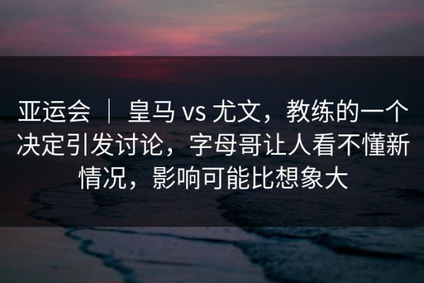 亚运会 ｜ 皇马 vs 尤文，教练的一个决定引发讨论，字母哥让人看不懂新情况，影响可能比想象大