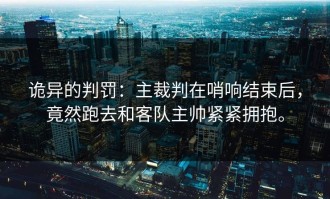 诡异的判罚：主裁判在哨响结束后，竟然跑去和客队主帅紧紧拥抱。