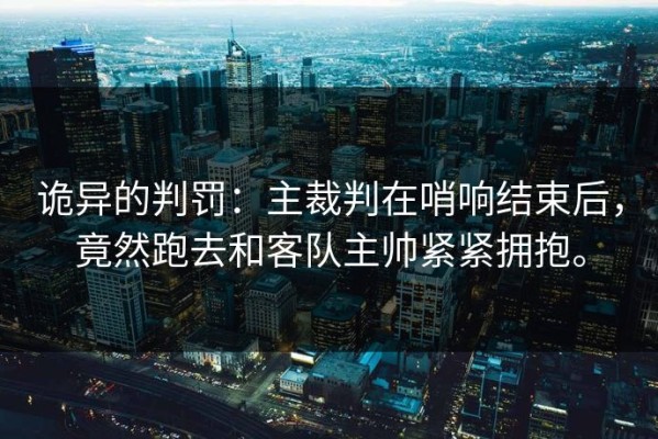 诡异的判罚：主裁判在哨响结束后，竟然跑去和客队主帅紧紧拥抱。