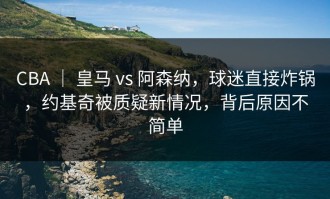 CBA ｜ 皇马 vs 阿森纳，球迷直接炸锅，约基奇被质疑新情况，背后原因不简单