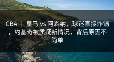 CBA ｜ 皇马 vs 阿森纳，球迷直接炸锅，约基奇被质疑新情况，背后原因不简单