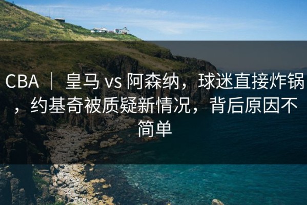 CBA ｜ 皇马 vs 阿森纳，球迷直接炸锅，约基奇被质疑新情况，背后原因不简单