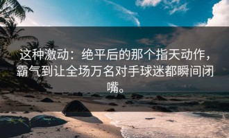 这种激动：绝平后的那个指天动作，霸气到让全场万名对手球迷都瞬间闭嘴。