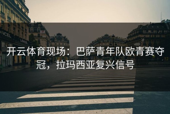 开云体育现场：巴萨青年队欧青赛夺冠，拉玛西亚复兴信号