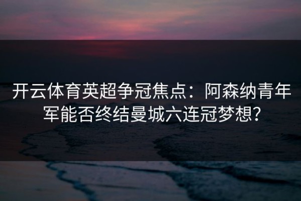 开云体育英超争冠焦点：阿森纳青年军能否终结曼城六连冠梦想？
