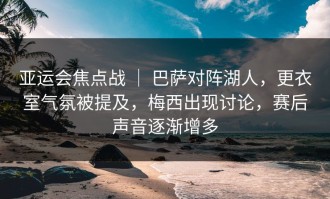 亚运会焦点战 ｜ 巴萨对阵湖人，更衣室气氛被提及，梅西出现讨论，赛后声音逐渐增多