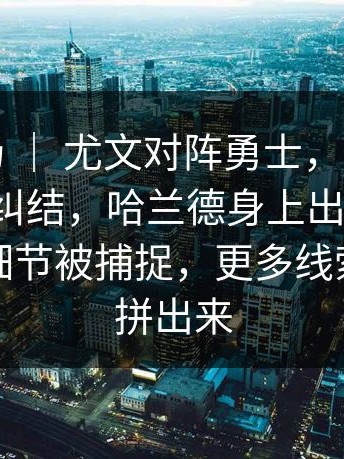 杯赛赛场 ｜ 尤文对阵勇士，很多人赛后还在纠结，哈兰德身上出现变化，替补席细节被捕捉，更多线索慢慢被拼出来