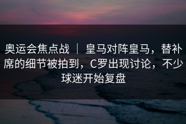 奥运会焦点战 ｜ 皇马对阵皇马，替补席的细节被拍到，C罗出现讨论，不少球迷开始复盘