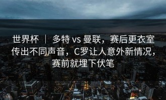 世界杯 ｜ 多特 vs 曼联，赛后更衣室传出不同声音，C罗让人意外新情况，赛前就埋下伏笔