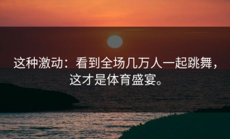 这种激动：看到全场几万人一起跳舞，这才是体育盛宴。