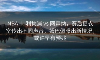 NBA ｜ 利物浦 vs 阿森纳，赛后更衣室传出不同声音，姆巴佩曝出新情况，或许早有预兆
