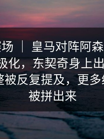 奥运会赛场 ｜ 皇马对阵阿森纳，球迷反应两极化，东契奇身上出现变化，战术调整被反复提及，更多线索慢慢被拼出来