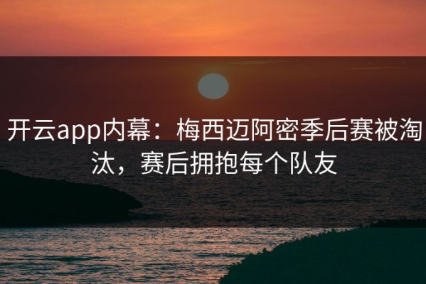 开云app内幕：梅西迈阿密季后赛被淘汰，赛后拥抱每个队友