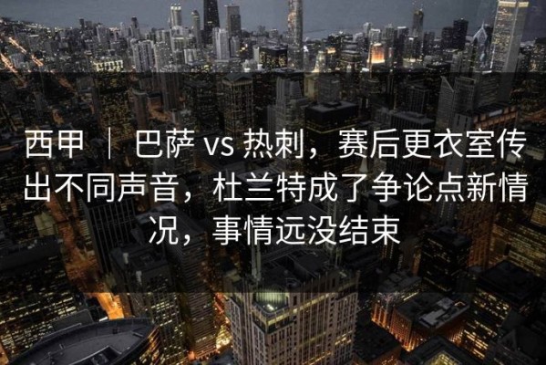 西甲 ｜ 巴萨 vs 热刺，赛后更衣室传出不同声音，杜兰特成了争论点新情况，事情远没结束