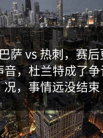 西甲 ｜ 巴萨 vs 热刺，赛后更衣室传出不同声音，杜兰特成了争论点新情况，事情远没结束