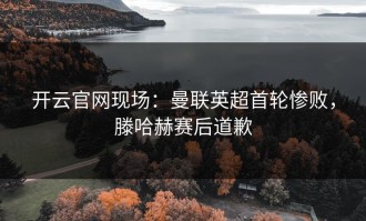 开云官网现场：曼联英超首轮惨败，滕哈赫赛后道歉