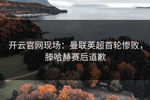 开云官网现场：曼联英超首轮惨败，滕哈赫赛后道歉