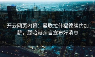 开云网页内幕：曼联拉什福德续约加薪，滕哈赫亲自宣布好消息