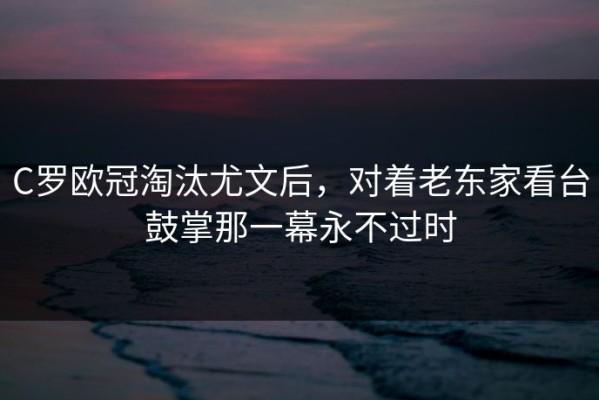 C罗欧冠淘汰尤文后，对着老东家看台鼓掌那一幕永不过时