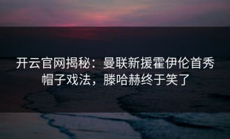 开云官网揭秘：曼联新援霍伊伦首秀帽子戏法，滕哈赫终于笑了