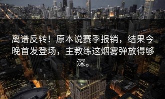离谱反转！原本说赛季报销，结果今晚首发登场，主教练这烟雾弹放得够深。