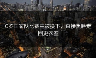 C罗国家队比赛中被换下，直接黑脸走回更衣室