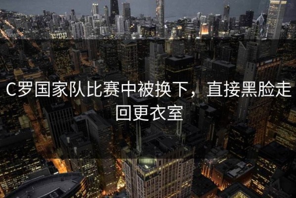 C罗国家队比赛中被换下，直接黑脸走回更衣室