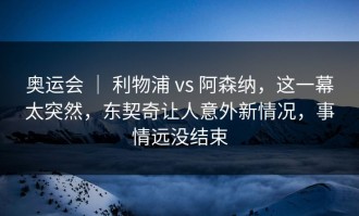 奥运会 ｜ 利物浦 vs 阿森纳，这一幕太突然，东契奇让人意外新情况，事情远没结束