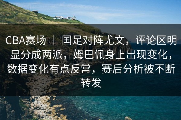 CBA赛场 ｜ 国足对阵尤文，评论区明显分成两派，姆巴佩身上出现变化，数据变化有点反常，赛后分析被不断转发