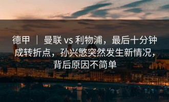 德甲 ｜ 曼联 vs 利物浦，最后十分钟成转折点，孙兴慜突然发生新情况，背后原因不简单
