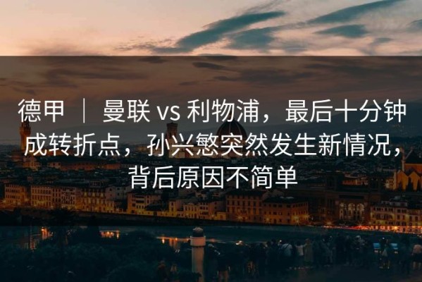 德甲 ｜ 曼联 vs 利物浦，最后十分钟成转折点，孙兴慜突然发生新情况，背后原因不简单