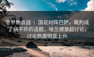 意甲焦点战 ｜ 国足对阵巴萨，裁判成了绕不开的话题，哈兰德激起讨论，讨论热度明显上升
