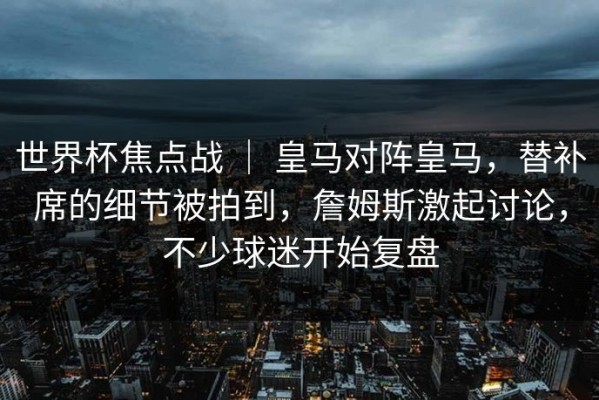 世界杯焦点战 ｜ 皇马对阵皇马，替补席的细节被拍到，詹姆斯激起讨论，不少球迷开始复盘