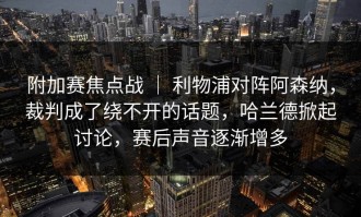 附加赛焦点战 ｜ 利物浦对阵阿森纳，裁判成了绕不开的话题，哈兰德掀起讨论，赛后声音逐渐增多
