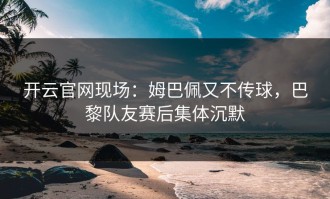 开云官网现场：姆巴佩又不传球，巴黎队友赛后集体沉默
