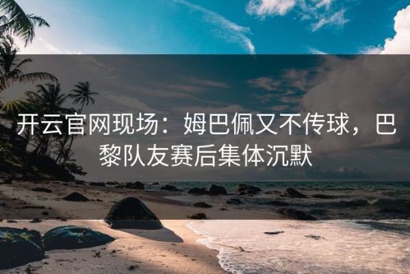 开云官网现场：姆巴佩又不传球，巴黎队友赛后集体沉默