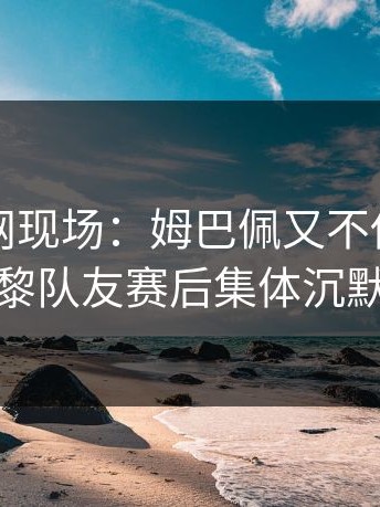 开云官网现场：姆巴佩又不传球，巴黎队友赛后集体沉默
