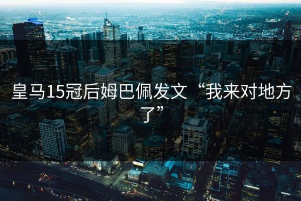 皇马15冠后姆巴佩发文“我来对地方了”