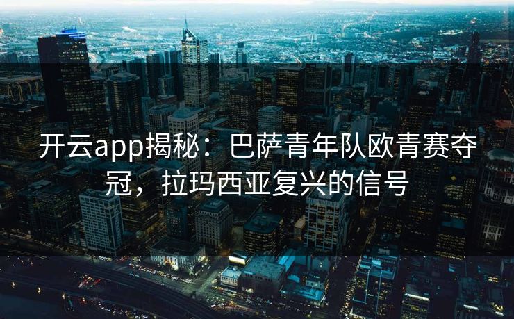 开云app揭秘：巴萨青年队欧青赛夺冠，拉玛西亚复兴的信号