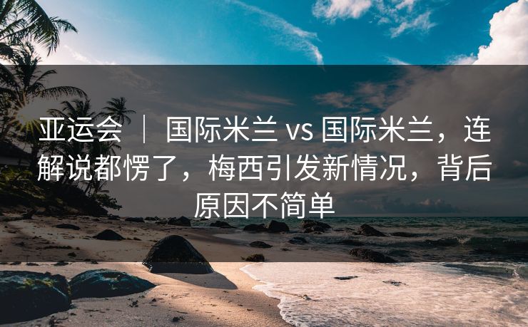 亚运会 ｜ 国际米兰 vs 国际米兰，连解说都愣了，梅西引发新情况，背后原因不简单