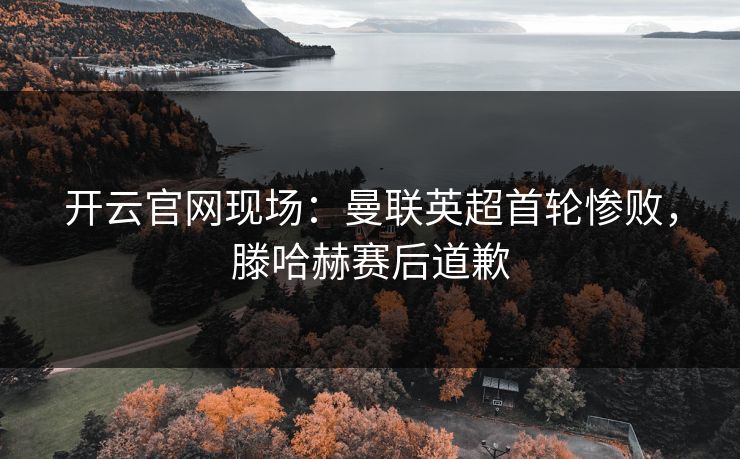 开云官网现场:曼联英超首轮惨败,滕哈赫赛后道歉 开云官网现场:曼联英超首轮惨败,滕哈赫赛后道歉