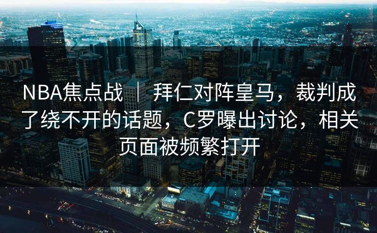 NBA焦点战 ｜ 拜仁对阵皇马，裁判成了绕不开的话题，C罗曝出讨论，相关页面被频繁打开