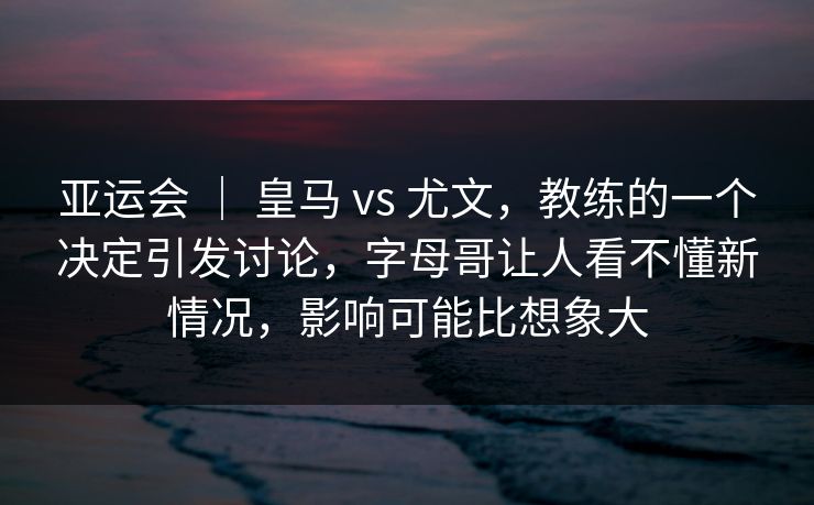 亚运会 ｜ 皇马 vs 尤文，教练的一个决定引发讨论，字母哥让人看不懂新情况，影响可能比想象大
