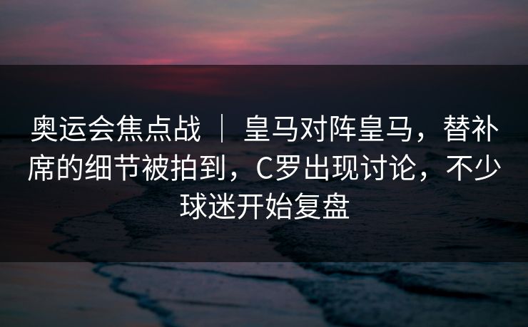 奥运会焦点战 ｜ 皇马对阵皇马，替补席的细节被拍到，C罗出现讨论，不少球迷开始复盘