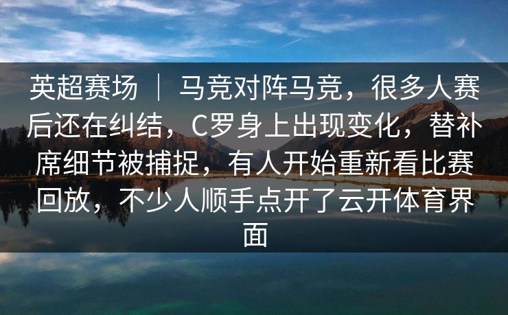 英超赛场 ｜ 马竞对阵马竞，很多人赛后还在纠结，C罗身上出现变化，替补席细节被捕捉，有人开始重新看比赛回放，不少人顺手点开了云开体育界面