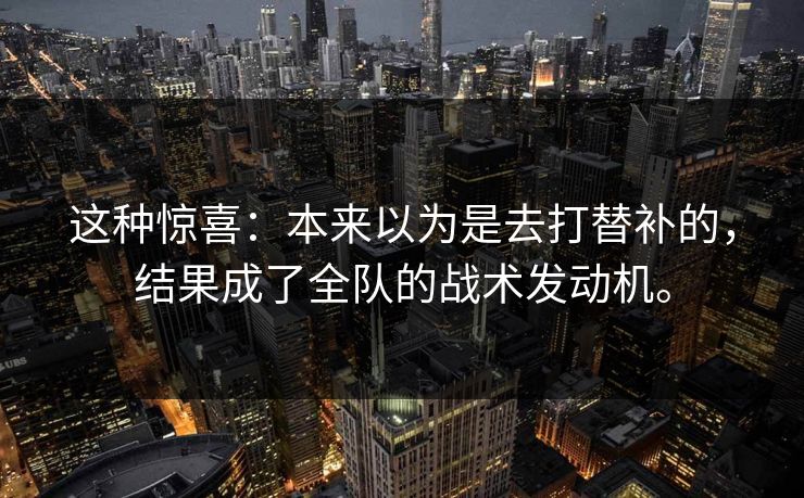 这种惊喜:本来以为是去打替补的,结果成了全队的战术发动机。 这种惊喜:本来以为是去打替补的,结果成了全队的战术发动机。
